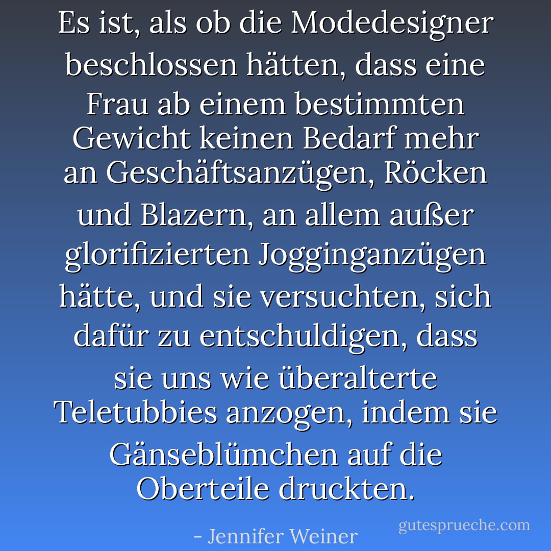Es ist, als ob die Modedesigner beschlossen hätten, dass eine Frau ab einem bestimmten Gewicht keinen Bedarf mehr an Geschäftsanzügen, Röcken und Blazern, an allem außer glorifizierten Jogginganzügen hätte, und sie versuchten, sich dafür zu entschuldigen, dass sie uns wie überalterte Teletubbies anzogen, indem sie Gänseblümchen auf die Oberteile druckten. - Jennifer Weiner<