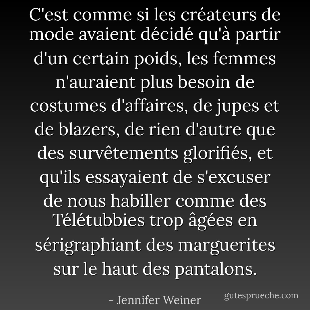 C'est comme si les créateurs de mode avaient décidé qu'à partir d'un certain poids, les femmes n'auraient plus besoin de costumes d'affaires, de jupes et de blazers, de rien d'autre que des survêtements glorifiés, et qu'ils essayaient de s'excuser de nous habiller comme des Télétubbies trop âgées en sérigraphiant des marguerites sur le haut des pantalons. - Jennifer Weiner