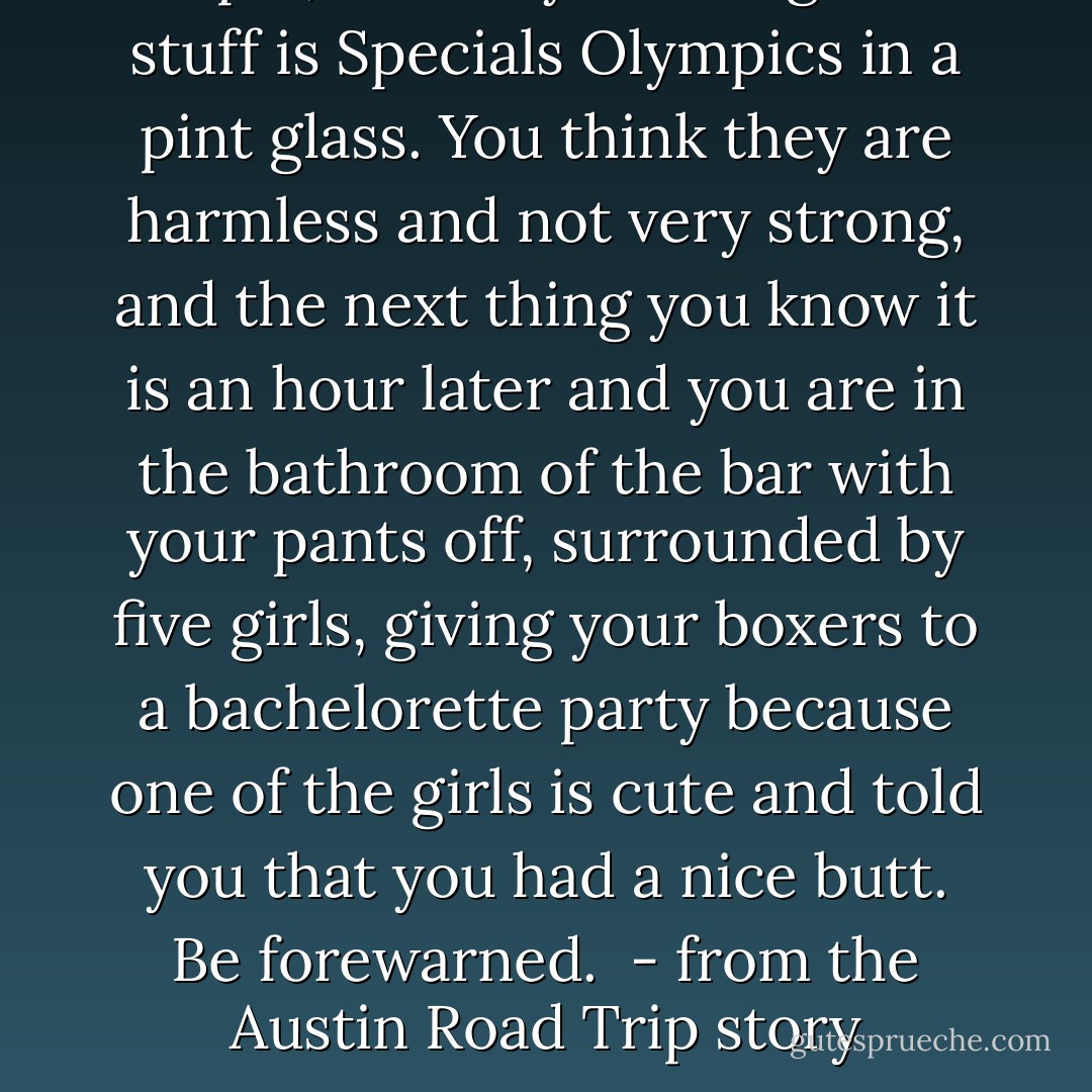 People, heed my warning: That stuff is Specials Olympics in a pint glass. You think they are harmless and not very strong, and the next thing you know it is an hour later and you are in the bathroom of the bar with your pants off, surrounded by five girls, giving your boxers to a bachelorette party because one of the girls is cute and told you that you had a nice butt. Be forewarned. <br />- from the Austin Road Trip story - Tucker Max