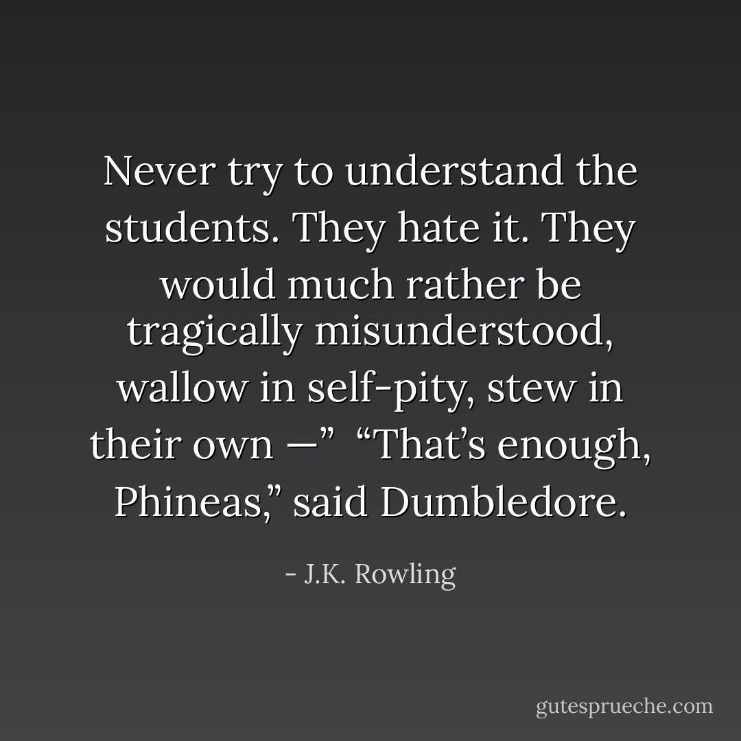 Never try to understand the students. They hate it. They would much rather be tragically misunderstood, wallow in self-pity, stew in their own —”<br /><br />“That’s enough, Phineas,” said Dumbledore. - J.K. Rowling