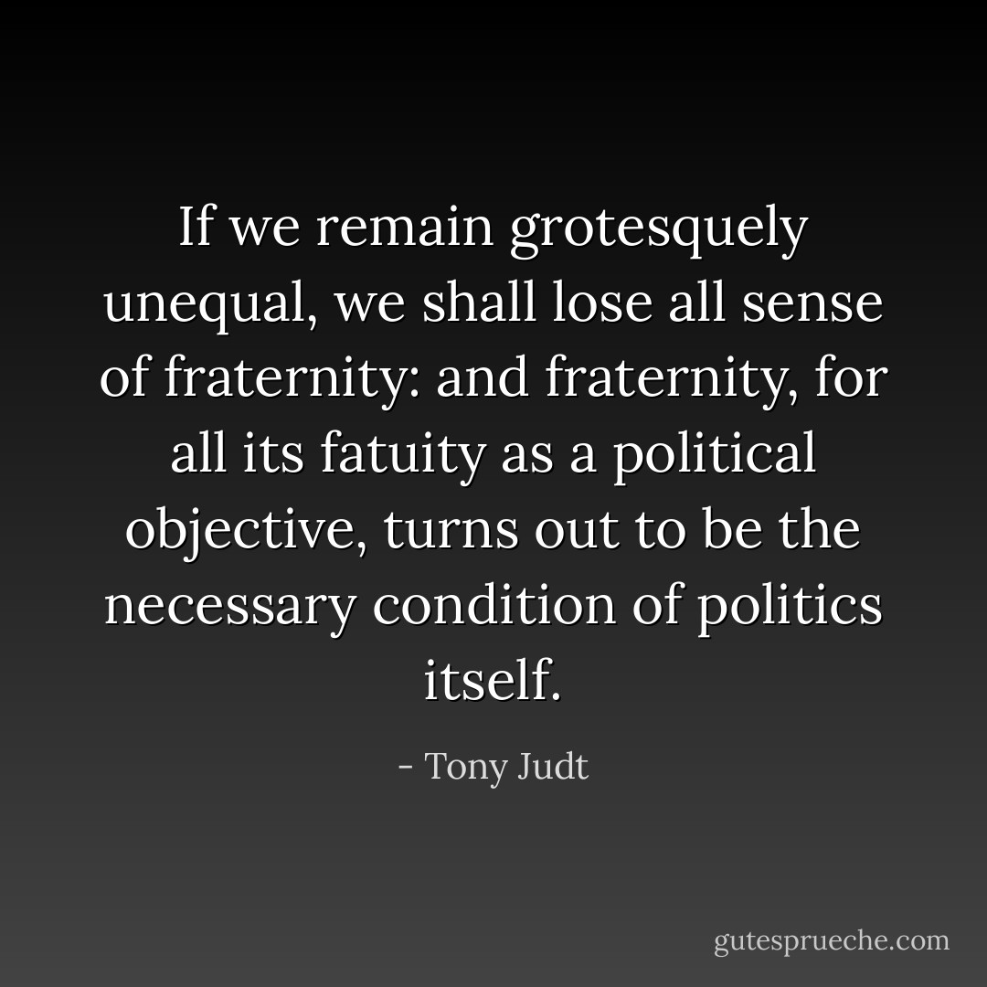 If we remain grotesquely unequal, we shall lose all sense of fraternity: and fraternity, for all its fatuity as a political objective, turns out to be the necessary condition of politics itself. - Tony Judt