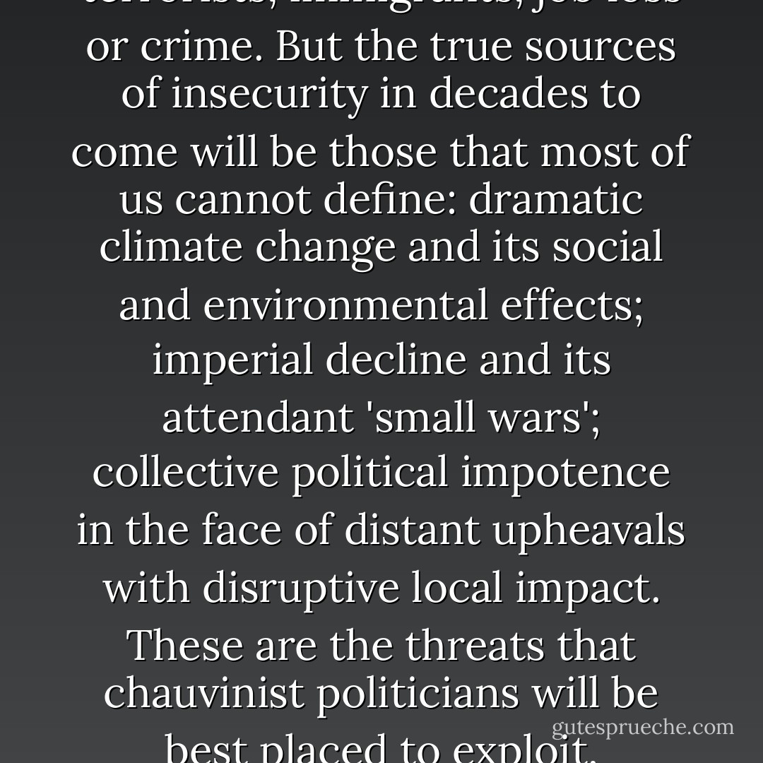 Familiarity reduces insecurity, so we feel more comfortable describing and combating the risks we think we understand: terrorists, immigrants, job loss or crime. But the true sources of insecurity in decades to come will be those that most of us cannot define: dramatic climate change and its social and environmental effects; imperial decline and its attendant 'small wars'; collective political impotence in the face of distant upheavals with disruptive local impact. These are the threats that chauvinist politicians will be best placed to exploit, precisely because they lead so readily to anger and humiliation. - Tony Judt