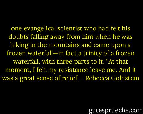one evangelical scientist who had felt his doubts falling away from him when he was hiking in the mountains and came upon a frozen waterfall—in fact a trinity of a frozen waterfall, with three parts to it. “At that moment, I felt my resistance leave me. And it was a great sense of relief. - Rebecca Goldstein
