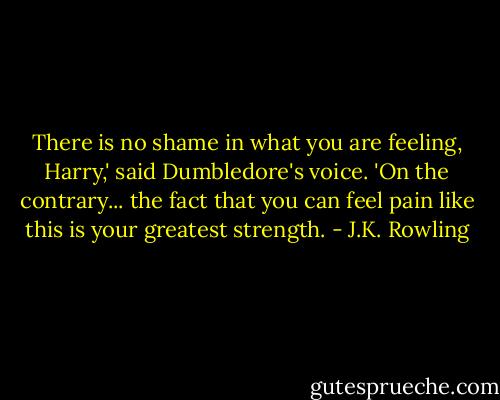 There is no shame in what you are feeling, Harry,' said Dumbledore's voice. 'On the contrary... the fact that you can feel pain like this is your greatest strength. - J.K. Rowling