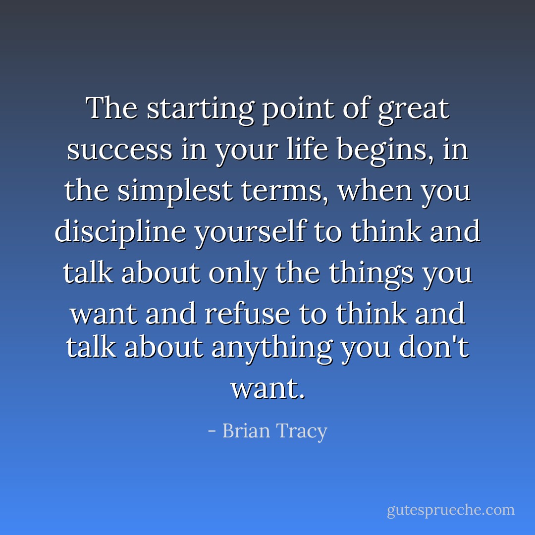 The starting point of great success in your life begins, in the simplest terms, when you discipline yourself to think and talk about only the things you want and refuse to think and talk about anything you don't want. - Brian Tracy