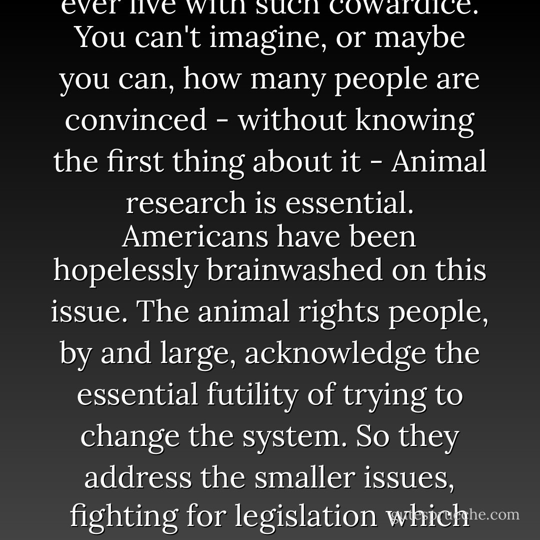 it is a federal system of sadistic torture, vivisection, and animal genocide, which has been carried on for decades under the fraudulent guise of respectable medical research. And nobody on the outside knows, or wants to know, or is willing to find out. My parents, my friends, my teachers, wouldnt listen to me, or suggested that if it was bothering me that much I just had to quit the job. Just like that. As if that would have solved anything. As if I could ever live with such cowardice. You can't imagine, or maybe you can, how many people are convinced - without knowing the first thing about it - Animal research is essential. Americans have been hopelessly brainwashed on this issue. The animal rights people, by and large, acknowledge the essential futility of trying to change the system. So they address the smaller issues, fighting for legislation which would provide one extra visit per week to the labs by a custodian of the US dept of agriculture. Or demanding that a squirrel monkey be given an extra 12 square inches in his holding pen, before being led to the slaughter. That sort of thing. For whomever, and whatever it's worth, I hope my little write up is clear. I dont have the guts to do whats necessary. I pray there's someone out there who does. God help all of us. - Michael Tobias