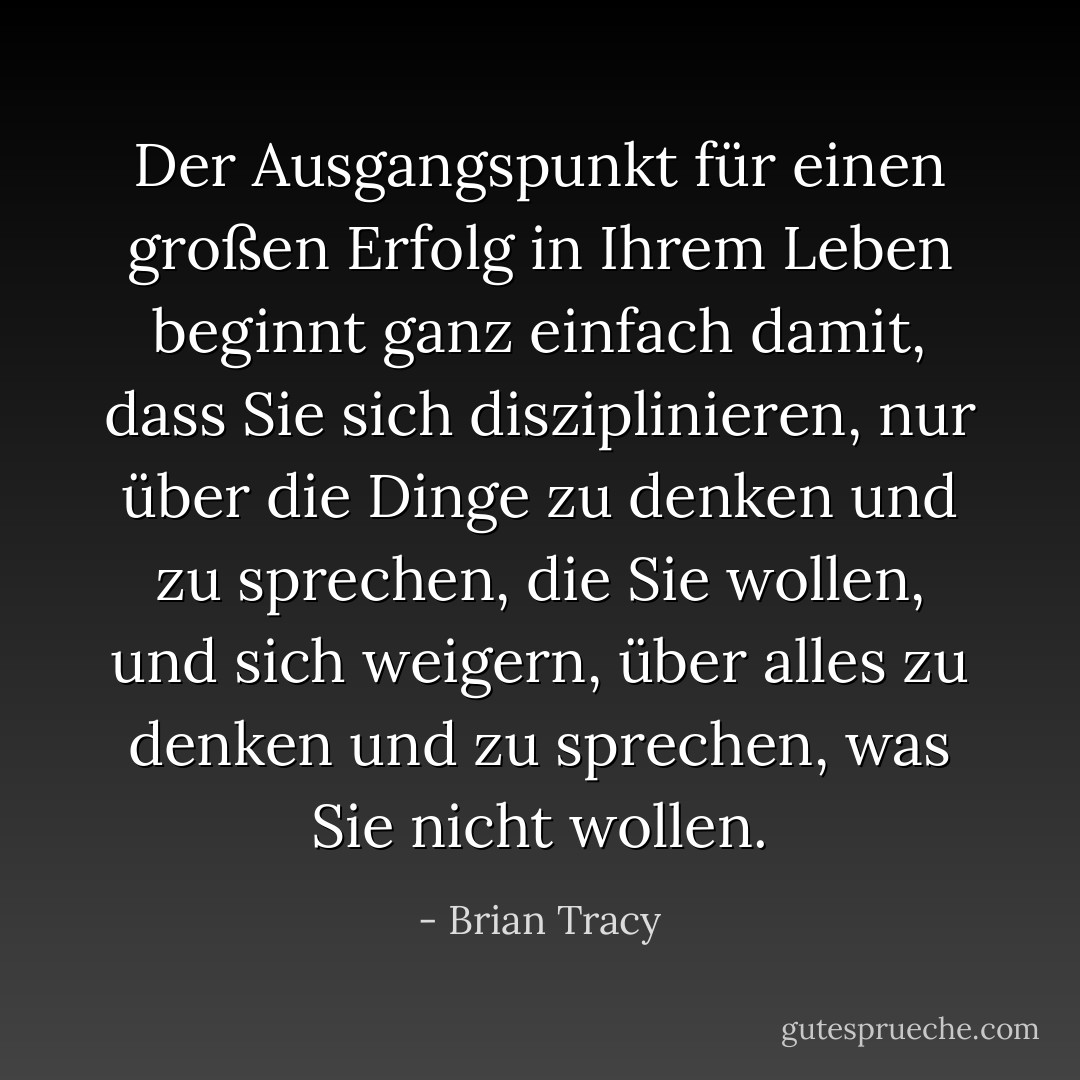 Der Ausgangspunkt für einen großen Erfolg in Ihrem Leben beginnt ganz einfach damit, dass Sie sich disziplinieren, nur über die Dinge zu denken und zu sprechen, die Sie wollen, und sich weigern, über alles zu denken und zu sprechen, was Sie nicht wollen. - Brian Tracy<