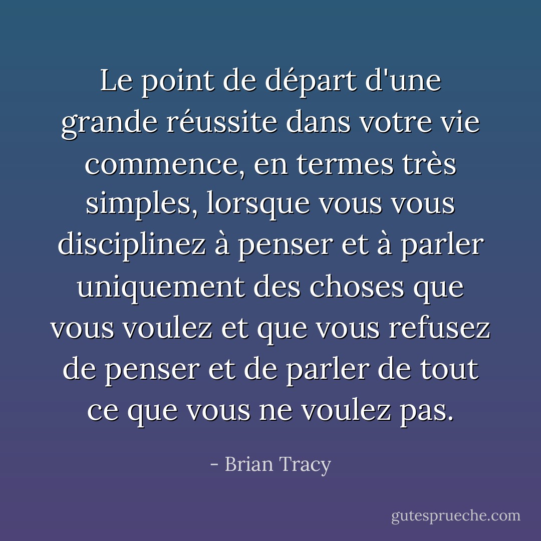 Le point de départ d'une grande réussite dans votre vie commence, en termes très simples, lorsque vous vous disciplinez à penser et à parler uniquement des choses que vous voulez et que vous refusez de penser et de parler de tout ce que vous ne voulez pas. - Brian Tracy