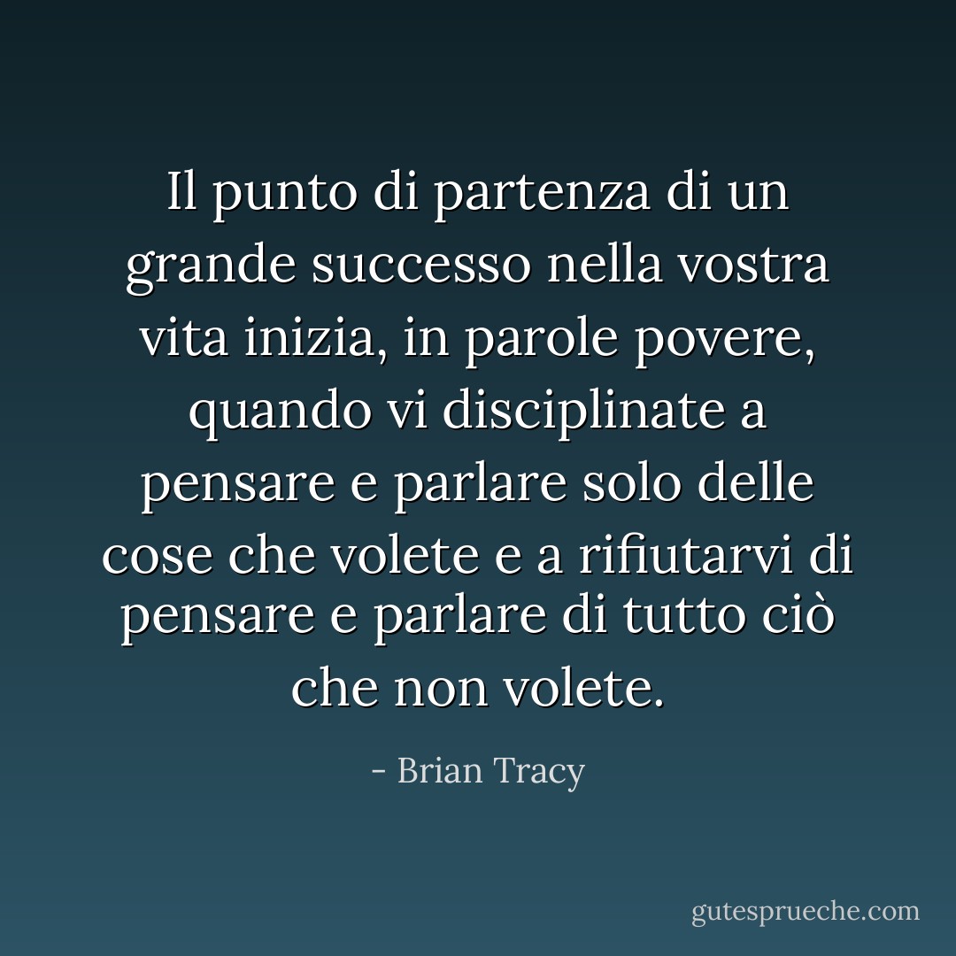 Il punto di partenza di un grande successo nella vostra vita inizia, in parole povere, quando vi disciplinate a pensare e parlare solo delle cose che volete e a rifiutarvi di pensare e parlare di tutto ciò che non volete. - Brian Tracy
