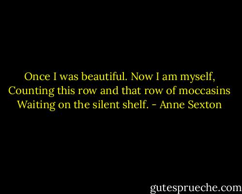 Once I was beautiful. Now I am myself,<br />Counting this row and that row of moccasins<br />Waiting on the silent shelf. - Anne Sexton