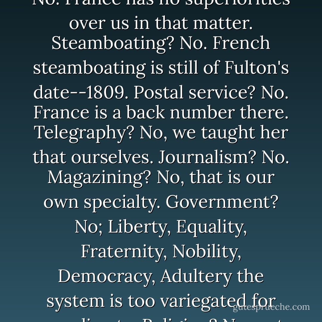 What would the new teacher, representing France, teach us? Railroading? No. France knows nothing valuable about railroading. Steamshipping? No. France has no superiorities over us in that matter. Steamboating? No. French steamboating is still of Fulton's date--1809. Postal service? No. France is a back number there. Telegraphy? No, we taught her that ourselves. Journalism? No. Magazining? No, that is our own specialty. Government? No; Liberty, Equality, Fraternity, Nobility, Democracy, Adultery the system is too variegated for our climate. Religion? No, not variegated enough for our climate. Morals? No, we cannot rob the poor to enrich ourselves. - Mark Twain