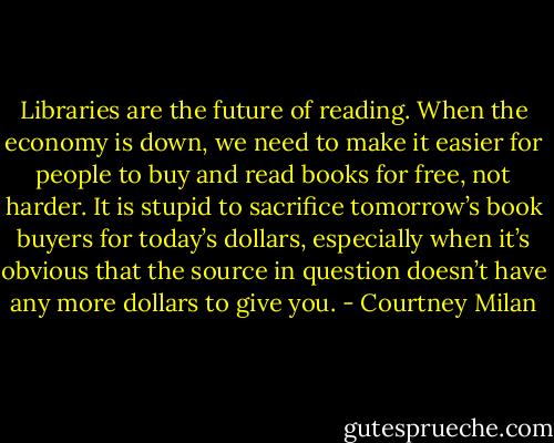 Libraries are the future of reading. When the economy is down, we need to make it easier for people to buy and read books for free, not harder. It is stupid to sacrifice tomorrow’s book buyers for today’s dollars, especially when it’s obvious that the source in question doesn’t have any more dollars to give you. - Courtney Milan