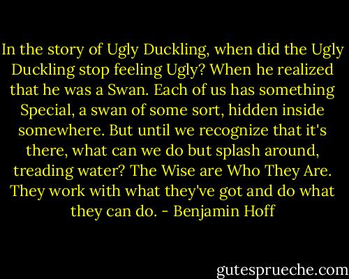 In the story of Ugly Duckling, when did the Ugly Duckling stop feeling Ugly? When he realized that he was a Swan. Each of us has something Special, a swan of some sort, hidden inside somewhere. But until we recognize that it's there, what can we do but splash around, treading water? The Wise are Who They Are. They work with what they've got and do what they can do. - Benjamin Hoff