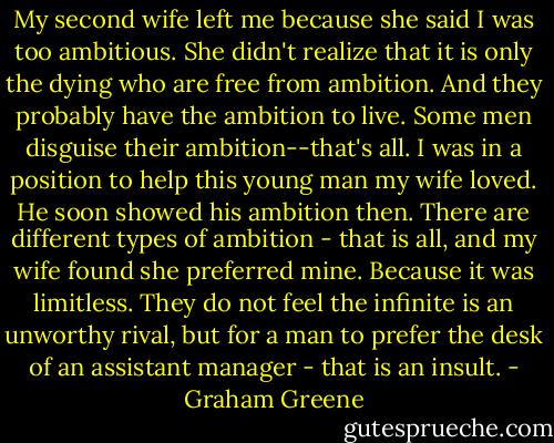 My second wife left me because she said I was too ambitious. She didn't realize that it is only the dying who are free from ambition. And they probably have the ambition to live. Some men disguise their ambition--that's all. I was in a position to help this young man my wife loved. He soon showed his ambition then. There are different types of ambition - that is all, and my wife found she preferred mine. Because it was limitless. They do not feel the infinite is an unworthy rival, but for a man to prefer the desk of an assistant manager - that is an insult. - Graham Greene