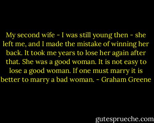 My second wife - I was still young then - she left me, and I made the mistake of winning her back. It took me years to lose her again after that. She was a good woman. It is not easy to lose a good woman. If one must marry it is better to marry a bad woman. - Graham Greene