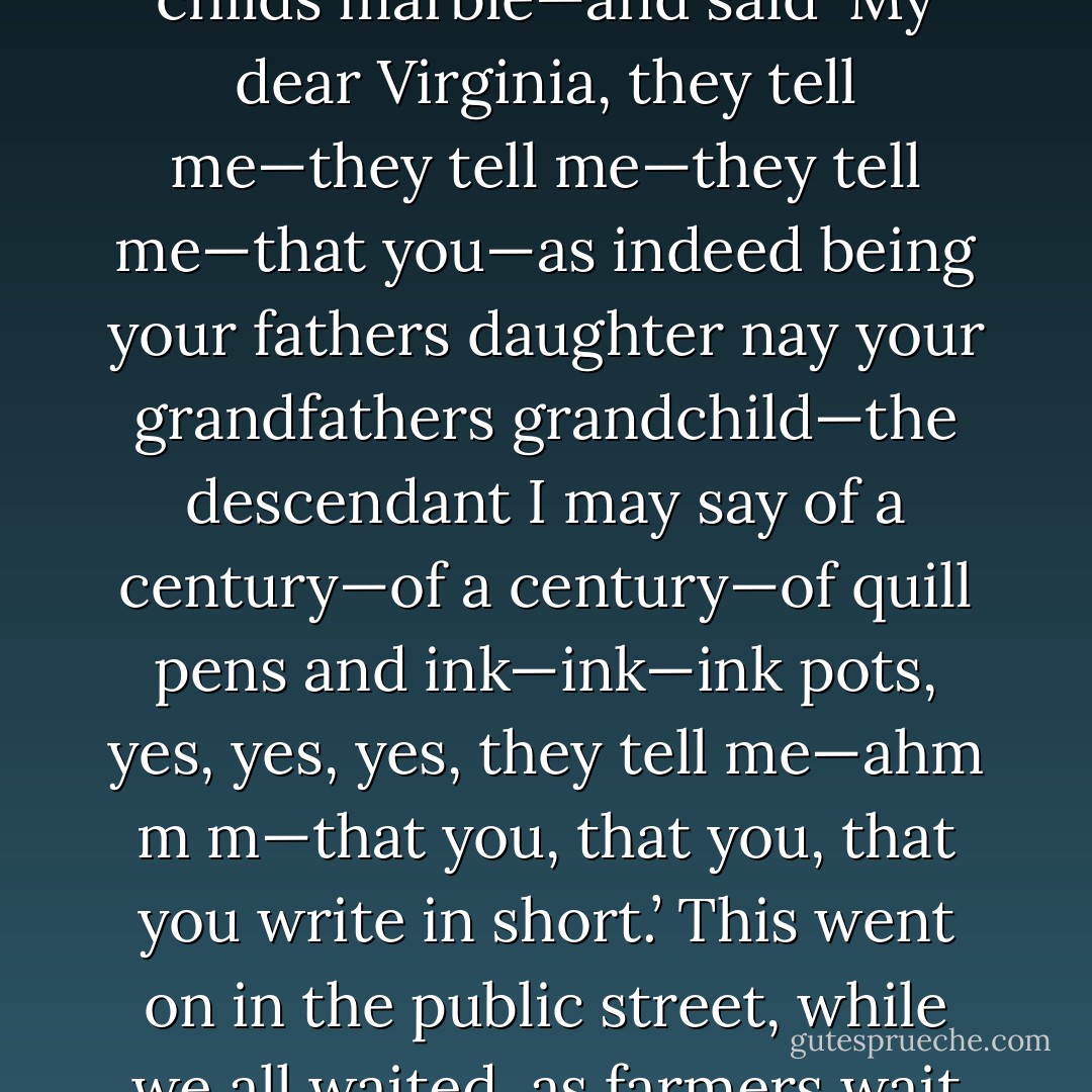 Well then, we went and had tea with Henry James today…and Henry James fixed me with his staring blank eye—it is like a childs marble—and said ‘My dear Virginia, they tell me—they tell me—they tell me—that you—as indeed being your fathers daughter nay your grandfathers grandchild—the descendant I may say of a century—of a century—of quill pens and ink—ink—ink pots, yes, yes, yes, they tell me—ahm m m—that you, that you, that you write in short.’ This went on in the public street, while we all waited, as farmers wait for the hen to lay an egg—do they?—nervous, polite, and now on this foot now on that. - Virginia Woolf