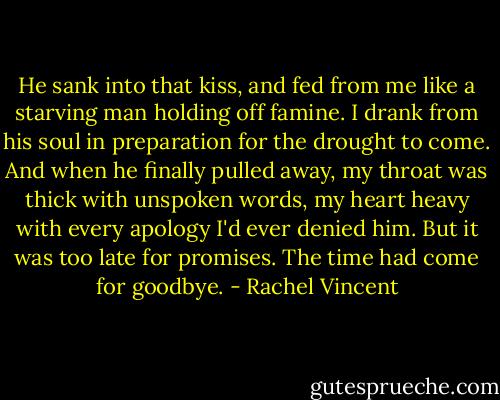 He sank into that kiss, and fed from me like a starving man holding off famine. I drank from his soul in preparation for the drought to come. And when he finally pulled away, my throat was thick with unspoken words, my heart heavy with every apology I'd ever denied him. But it was too late for promises. The time had come for goodbye. - Rachel Vincent