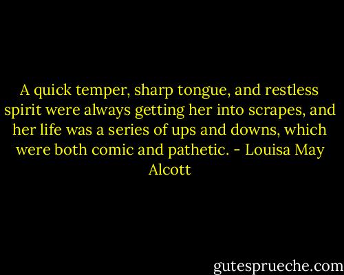 A quick temper, sharp tongue, and restless spirit were always getting her into scrapes, and her life was a series of ups and downs, which were both comic and pathetic. - Louisa May Alcott