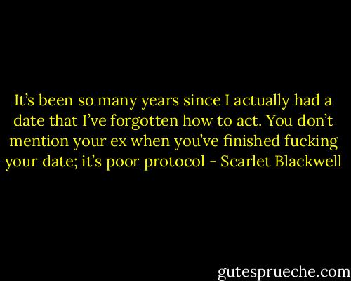 It’s been so many years since I actually had a date that I’ve forgotten how to act. You don’t mention your ex when you’ve finished fucking your date; it’s poor protocol - Scarlet Blackwell
