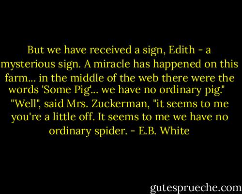But we have received a sign, Edith - a mysterious sign. A miracle has happened on this farm... in the middle of the web there were the words 'Some Pig'... we have no ordinary pig." <br /><br />"Well", said Mrs. Zuckerman, "it seems to me you're a little off. It seems to me we have no ordinary spider. - E.B. White