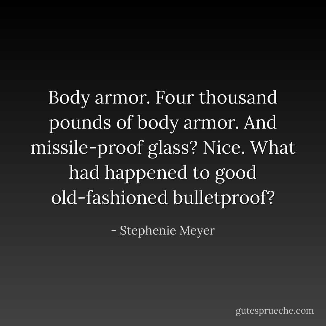 Body armor. Four thousand pounds of body armor. And missile-proof glass? Nice. What had happened to good old-fashioned bulletproof? - Stephenie Meyer
