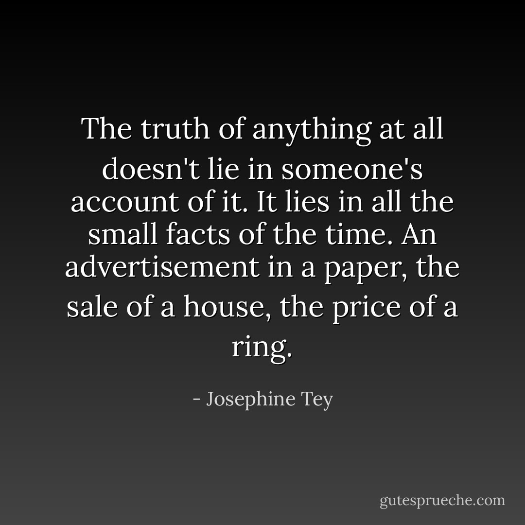 The truth of anything at all doesn't lie in someone's account of it. It lies in all the small facts of the time. An advertisement in a paper, the sale of a house, the price of a ring. - Josephine Tey