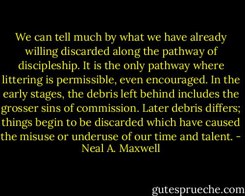 We can tell much by what we have already willing discarded along the pathway of discipleship. It is the only pathway where littering is permissible, even encouraged. In the early stages, the debris left behind includes the grosser sins of commission. Later debris differs; things begin to be discarded which have caused the misuse or underuse of our time and talent. - Neal A. Maxwell
