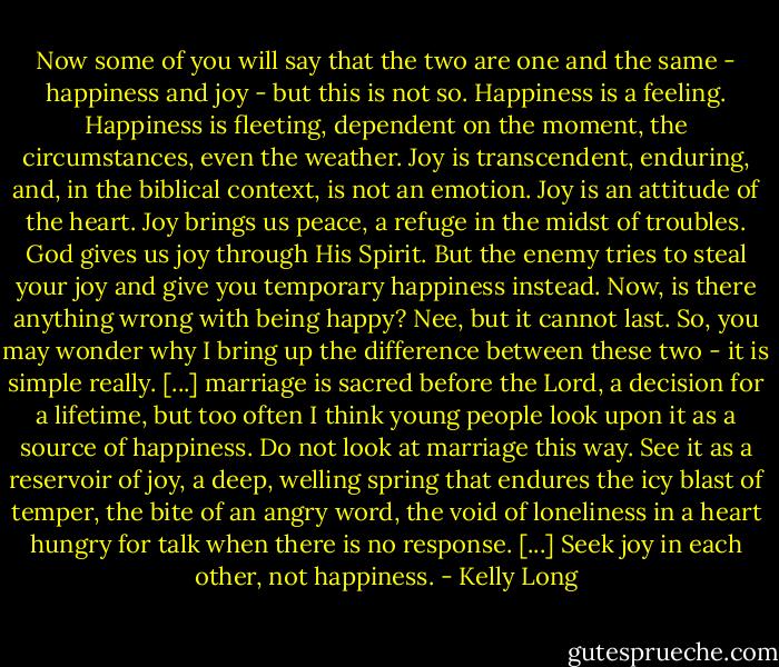 Now some of you will say that the two are one and the same - happiness and joy - but this is not so. Happiness is a feeling. Happiness is fleeting, dependent on the moment, the circumstances, even the weather. Joy is transcendent, enduring, and, in the biblical context, is not an emotion. Joy is an attitude of the heart. Joy brings us peace, a refuge in the midst of troubles. God gives us joy through His Spirit. But the enemy tries to steal your joy and give you temporary happiness instead. Now, is there anything wrong with being happy? Nee, but it cannot last. So, you may wonder why I bring up the difference between these two - it is simple really. [...] marriage is sacred before the Lord, a decision for a lifetime, but too often I think young people look upon it as a source of happiness. Do not look at marriage this way. See it as a reservoir of joy, a deep, welling spring that endures the icy blast of temper, the bite of an angry word, the void of loneliness in a heart hungry for talk when there is no response. [...] Seek joy in each other, not happiness. - Kelly Long