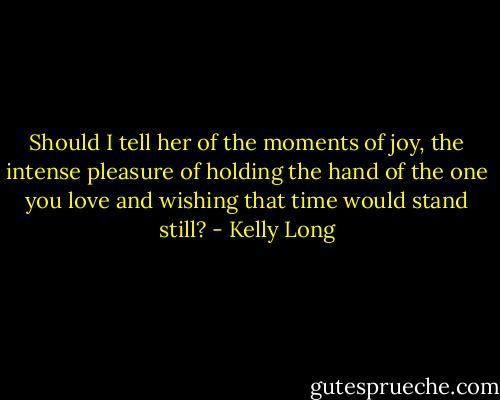 Should I tell her of the moments of joy, the intense pleasure of holding the hand of the one you love and wishing that time would stand still? - Kelly Long