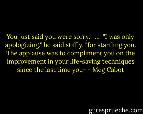 You just said you were sorry."<br /><br />...<br /><br />"I was only apologizing," he said stiffly, "for startling you. The applause was to compliment you on the improvement in your life-saving techniques since the last time you- - Meg Cabot