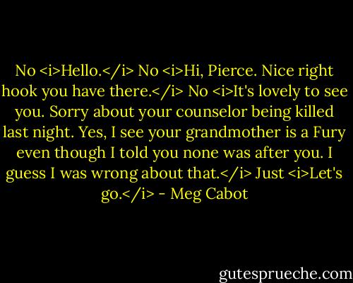 No <i>Hello.</i><br />No <i>Hi, Pierce. Nice right hook you have there.</i><br />No <i>It's lovely to see you. Sorry about your counselor being killed last night. Yes, I see your grandmother is a Fury even though I told you none was after you. I guess I was wrong about that.</i><br />Just <i>Let's go.</i> - Meg Cabot