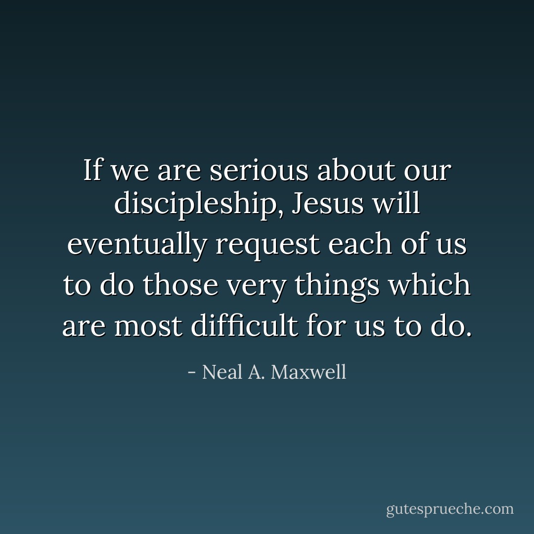 If we are serious about our discipleship, Jesus will eventually request each of us to do those very things which are most difficult for us to do. - Neal A. Maxwell
