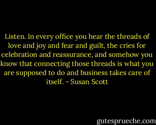 Listen. In every office you hear the threads of love and joy and fear and guilt, the cries for celebration and reassurance, and somehow you know that connecting those threads is what you are supposed to do and business takes care of itself. - Susan Scott