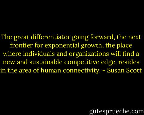 The great differentiator going forward, the next frontier for exponential growth, the place where individuals and organizations will find a new and sustainable competitive edge, resides in the area of human connectivity. - Susan Scott