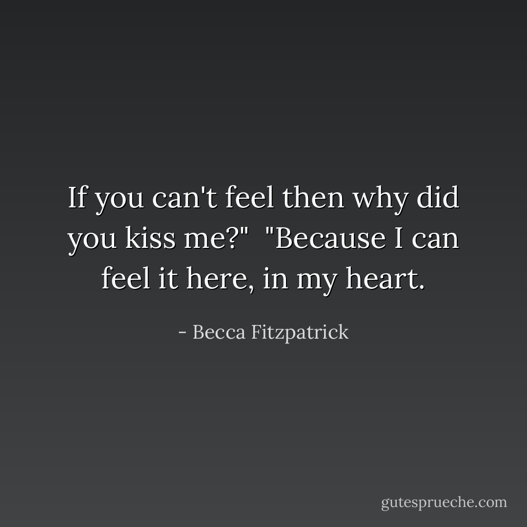 If you can't feel then why did you kiss me?"<br /><br />"Because I can feel it here, in my heart. - Becca Fitzpatrick