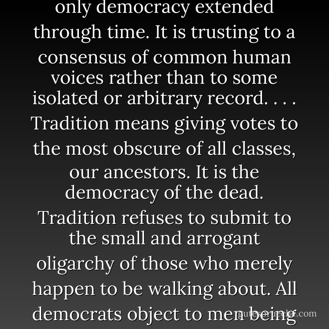 I have never been able to understand where people got the idea that democracy was in some way opposed to tradition. It is obvious that tradition is only democracy extended through time. It is trusting to a consensus of common human voices rather than to some isolated or arbitrary record. . . . Tradition means giving votes to the most obscure of all classes, our ancestors. It is the democracy of the dead. Tradition refuses to submit to the small and arrogant oligarchy of those who merely happen to be walking about. All democrats object to men being disqualified by the accident of birth; tradition objects to their being disqualified by the accident of death. - G.K. Chesterton