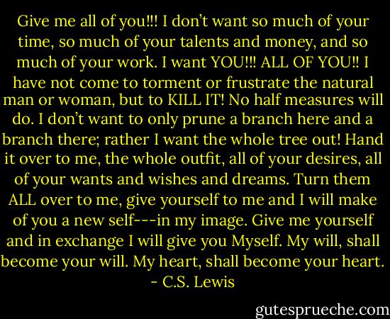 Give me all of you!!! I don’t want so much of your time, so much of your talents and money, and so much of your work. I want YOU!!! ALL OF YOU!! I have not come to torment or frustrate the natural man or woman, but to KILL IT! No half measures will do. I don’t want to only prune a branch here and a branch there; rather I want the whole tree out! Hand it over to me, the whole outfit, all of your desires, all of your wants and wishes and dreams. Turn them ALL over to me, give yourself to me and I will make of you a new self---in my image. Give me yourself and in exchange I will give you Myself. My will, shall become your will. My heart, shall become your heart. - C.S. Lewis