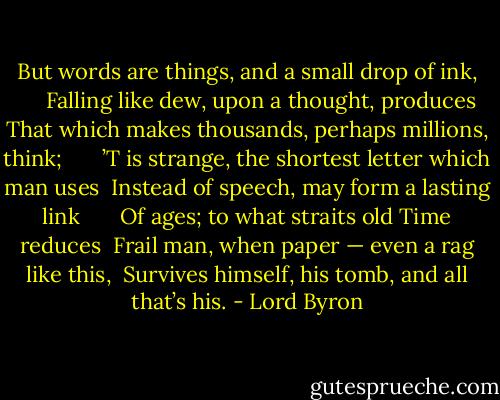But words are things, and a small drop of ink,      <br />Falling like dew, upon a thought, produces <br />That which makes thousands, perhaps millions, think;      <br />’T is strange, the shortest letter which man uses <br />Instead of speech, may form a lasting link      <br />Of ages; to what straits old Time reduces <br />Frail man, when paper — even a rag like this, <br />Survives himself, his tomb, and all that’s his. - Lord Byron