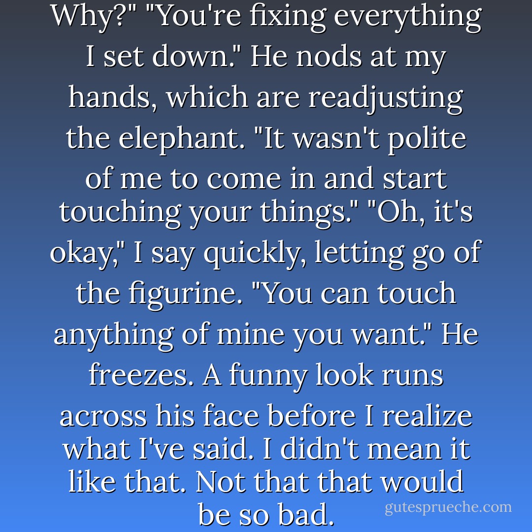 I'm sorry," he says.<br />"What? Why?"<br />"You're fixing everything I set down." He nods at my hands, which are readjusting the elephant. "It wasn't polite of me to come in and start touching your things."<br />"Oh, it's okay," I say quickly, letting go of the figurine. "You can touch anything of mine you want."<br />He freezes. A funny look runs across his face before I realize what I've said. I didn't mean it like <i>that.</i><br />Not that <i>that</i> would be so bad. - Stephanie Perkins