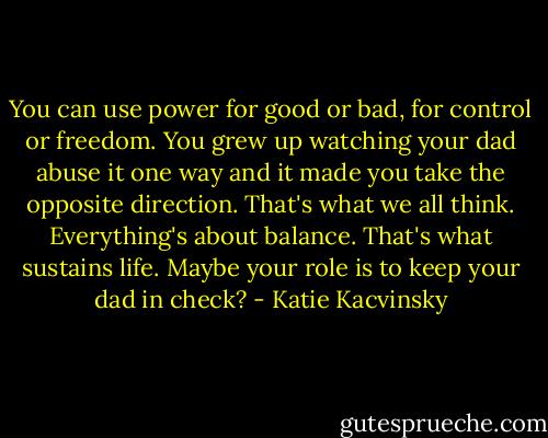 You can use power for good or bad, for control or freedom. You grew up watching your dad abuse it one way and it made you take the opposite direction. That's what we all think. Everything's about balance. That's what sustains life. Maybe your role is to keep your dad in check? - Katie Kacvinsky