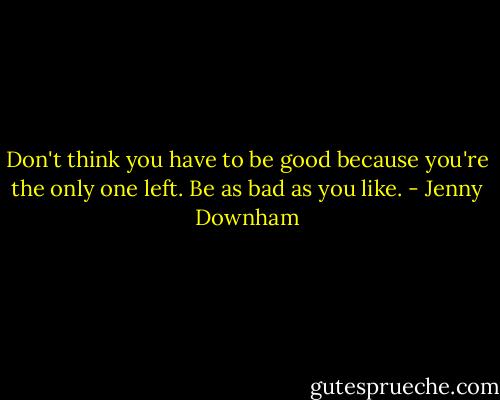 Don't think you have to be good because you're the only one left. Be as bad as you like. - Jenny Downham