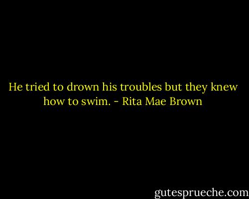 He tried to drown his troubles but they knew how to swim. - Rita Mae Brown