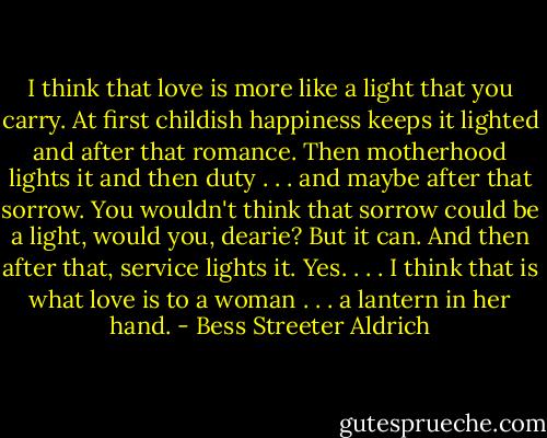 I think that love is more like a light that you carry. At first childish happiness keeps it lighted and after that romance. Then motherhood lights it and then duty . . . and maybe after that sorrow. You wouldn't think that sorrow could be a light, would you, dearie? But it can. And then after that, service lights it. Yes. . . . I think that is what love is to a woman . . . a lantern in her hand. - Bess Streeter Aldrich