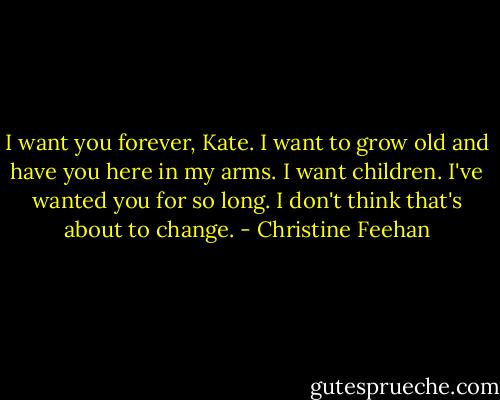 I want you forever, Kate. I want to grow old and have you here in my arms. I want children. I've wanted you for so long. I don't think that's about to change. - Christine Feehan