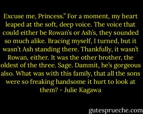 Excuse me, Princess.” For a moment, my heart leaped at the soft, deep voice. The voice that could either be Rowan’s or Ash’s, they sounded so much alike. Bracing myself, I turned, but it wasn’t Ash standing there. Thankfully, it wasn’t Rowan, either. It was the other brother, the oldest of the three. Sage. Dammit, he’s gorgeous also. What was with this family, that all the sons were so freaking handsome it hurt to look at them? - Julie Kagawa