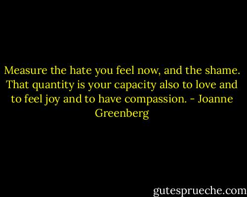 Measure the hate you feel now, and the shame. That quantity is your capacity also to love and to feel joy and to have compassion. - Joanne Greenberg