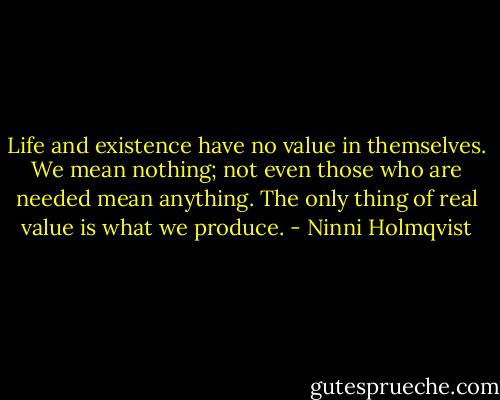 Life and existence have no value in themselves. We mean nothing; not even those who are needed mean anything. The only thing of real value is what we produce. - Ninni Holmqvist