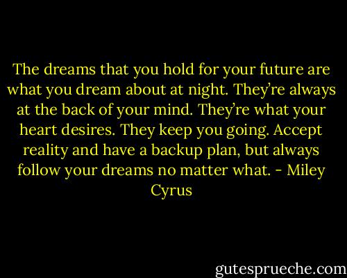 The dreams that you hold for your future are what you dream about at night. They’re always at the back of your mind. They’re what your heart desires. They keep you going. Accept reality and have a backup plan, but always follow your dreams no matter what. - Miley Cyrus