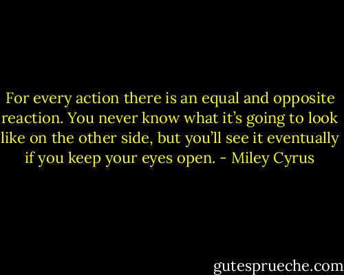 For every action there is an equal and opposite reaction. You never know what it’s going to look like on the other side, but you’ll see it eventually if you keep your eyes open. - Miley Cyrus