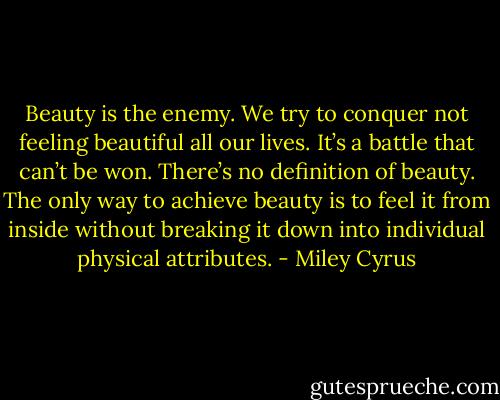 Beauty is the enemy. We try to conquer not feeling beautiful all our lives. It’s a battle that can’t be won. There’s no definition of beauty. The only way to achieve beauty is to feel it from inside without breaking it down into individual physical attributes. - Miley Cyrus